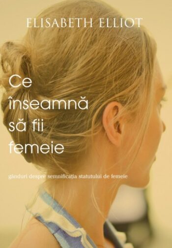 Ce înseamnă să fii femeie. Gânduri despre semnificația statutului de femeie - Elisabeth Elliot
