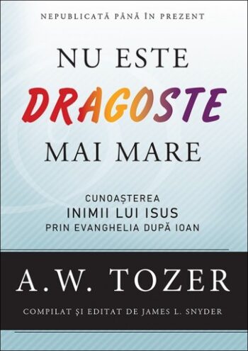 Nu este dragoste mai mare. Cunoașterea inimii lui Isus prin Evanghelia după Ioan - A. W. Tozer