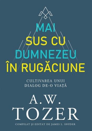 Mai sus cu Dumnezeu in rugaciune. Cultivarea unui dialog de-o viata- A. W. Tozer