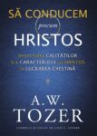 Să conducem precum Hristos. Reflectarea calităților și a caracterului lui Hristos în lucrarea creștină - A. W. Tozer