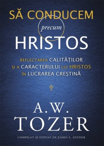 Să conducem precum Hristos. Reflectarea calităților și a caracterului lui Hristos în lucrarea creștină - A. W. Tozer